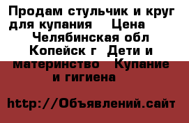 Продам стульчик и круг для купания. › Цена ­ 300 - Челябинская обл., Копейск г. Дети и материнство » Купание и гигиена   